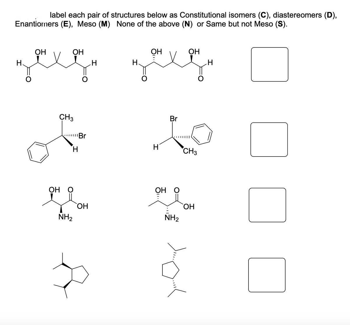 label each pair of structures below as Constitutional isomers (C), diastereomers (D),
Enantiomers (E), Meso (M) None of the above (N) or Same but not Meso (S).
ОН
ОН
ОН
заеди заход
Н.
Н.
CH3
ОН
н
NH₂
Br
ОН
3
H
H
ОН
Br
NH₂
ОН
CH3
ОН
H