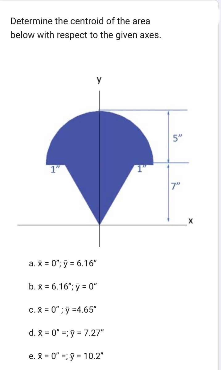 Determine the centroid of the area
below with respect to the given axes.
1"
y
a. x = 0"; y = 6.16"
b. x = 6.16"; y = 0"
c. x = 0"; y =4.65"
d. x = 0" =; y = 7.27"
e. x = 0"; y = 10.2"
1"
in
ייך
X