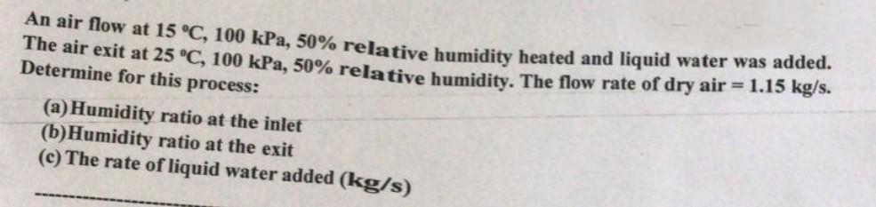 An air flow at 15 °C, 100 kPa, 50% relative humidity heated and liquid water was added.
The air exit at 25 °C, 100 kPa, 50% relative humidity. The flow rate of dry air = 1.15 kg/s.
Determine for this process:
(a) Humidity ratio at the inlet
(b) Humidity ratio at the exit
(c) The rate of liquid water added (kg/s)