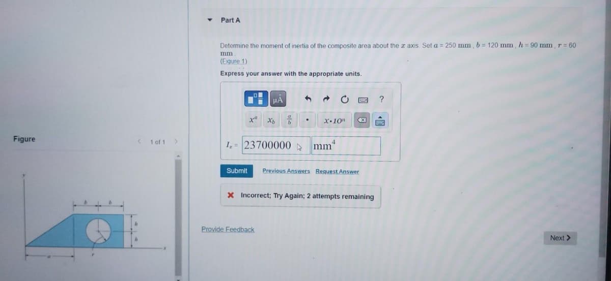 Figure
< 1 of 1 >
Y
Part A
Determine the moment of inertia of the composite area about the x axis Set a = 250 mm, b = 120 mm, h = 90 mm, r = 60
mm.
(Figure 1)
Express your answer with the appropriate units.
li
xu
μA
Xb 7
I= 23700000 ▷
Provide Feedback
1 →
X.10n
mm
Submit Previous Answers Request Answer
X
X Incorrect; Try Again; 2 attempts remaining
?
Next >