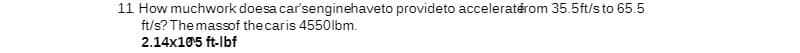 11 How muchwork doesa car'senginehaveto provideto acceleraterom 35.5ft/s to 65.5
ft/s? The massof the car is 4550lbm.
2.14x10¹5 ft-lbf