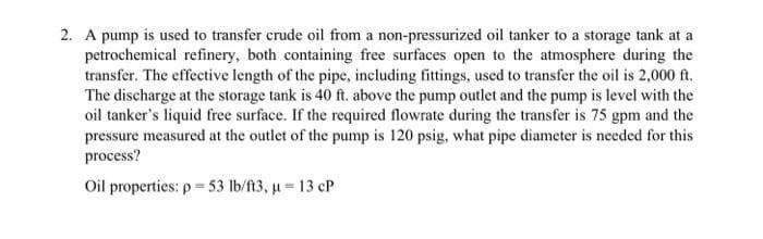 2. A pump is used to transfer crude oil from a non-pressurized oil tanker to a storage tank at a
petrochemical refinery, both containing free surfaces open to the atmosphere during the
transfer. The effective length of the pipe, including fittings, used to transfer the oil is 2,000 ft.
The discharge at the storage tank is 40 ft. above the pump outlet and the pump is level with the
oil tanker's liquid free surface. If the required flowrate during the transfer is 75 gpm and the
pressure measured at the outlet of the pump is 120 psig, what pipe diameter is needed for this
process?
Oil properties: p=53 lb/ft3, μ = 13 cP