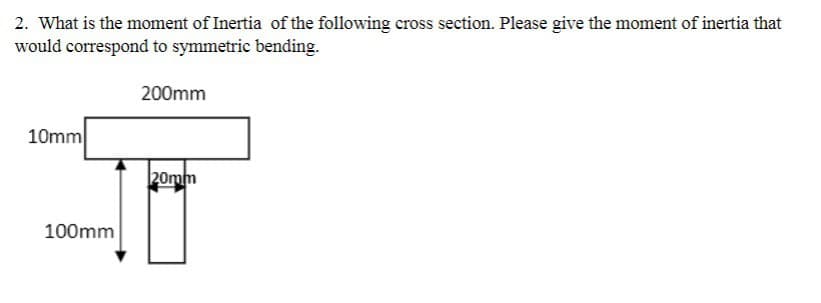 2. What is the moment of Inertia of the following cross section. Please give the moment of inertia that
would correspond to symmetric bending.
200mm
10mm
100mm
20mm