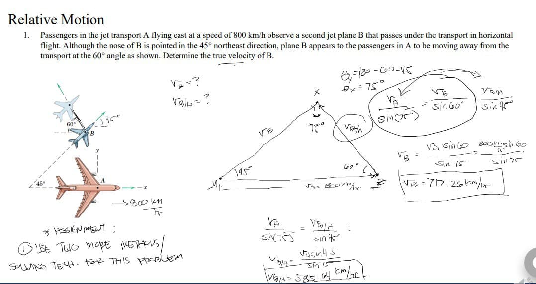 Relative Motion
1. Passengers in the jet transport A flying east at a speed of 800 km/h observe a second jet plane B that passes under the transport in horizontal
flight. Although the nose of B is pointed in the 45° northeast direction, plane B appears to the passengers in A to be moving away from the
transport at the 60° angle as shown. Determine the true velocity of B.
60⁰
-5800KM
Fr
VB/A
*HISSIGNMENT :
бие тшо море метная
SOLVING TECH. FOR THIS PROBLEM
145
VB
Ve
sin(75)
x
7°
VOLA
6-180-600-115
2x = 75
sin 45
VR/A
Ja=800km/hr
Go"
Vash45
Sin
VG/A=585.64 km/br
(
Sinc
Sin 60"
VESIA
Sin 45
VA sin 60 Booths in 60
S'il 75
Sin 75
√₂2₂=717.26km/125