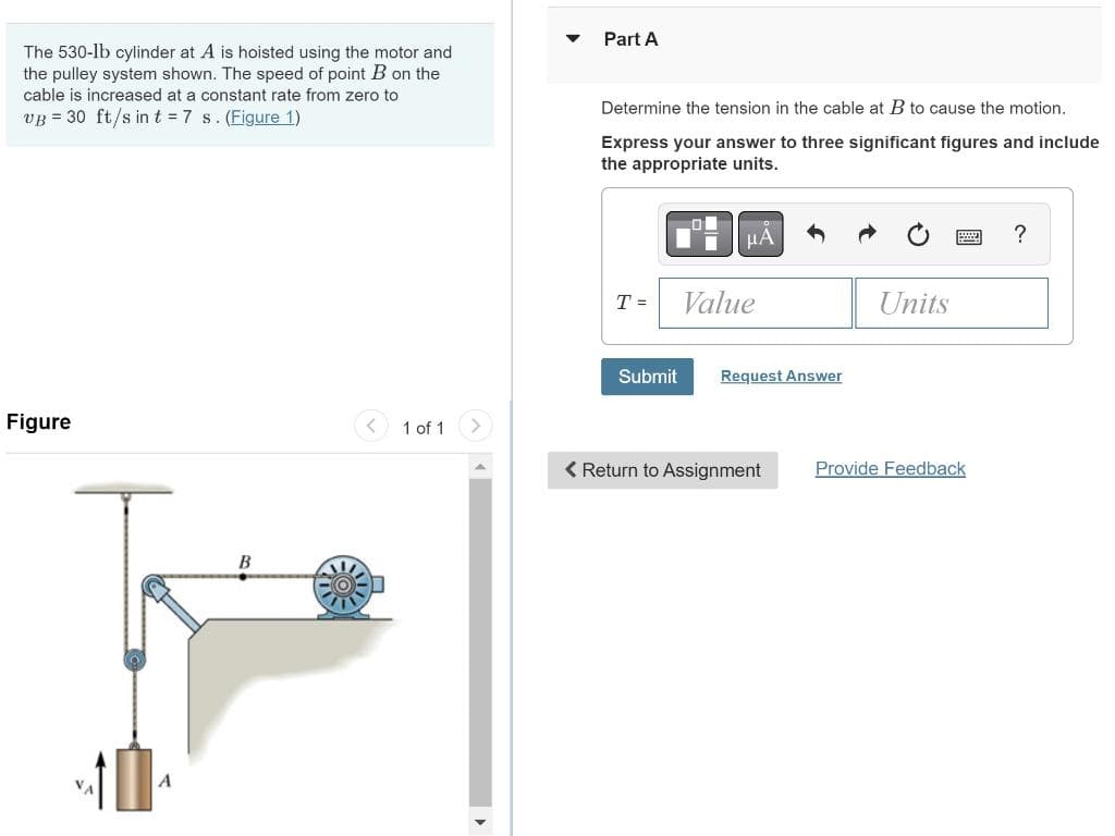 The 530-lb cylinder at A is hoisted using the motor and
the pulley system shown. The speed of point B on the
cable is increased at a constant rate from zero to
VB = 30 ft/s in t = 7 s. (Figure 1)
Figure
B
1 of 1
Part A
Determine the tension in the cable at B to cause the motion.
Express your answer to three significant figures and include
the appropriate units.
T =
Submit
μA
Value
Request Answer
< Return to Assignment
Units
Provide Feedback
?