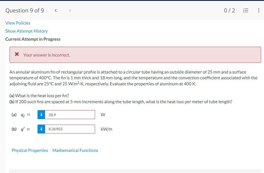 Question 9 of 9
View Policies
Show Attempt History
Current Attempt in Progress
* Your answer is incorrect.
An annular aluminum fin of rectangular profile is attached to a circular tube having an outside diameter of 25 mm and a surface
temperature of 400°C. The fin is 1 mm thick and 18 mm long, and the temperature and the convection coefficient associated with the
adjoining fluid are 25°C and 25 W/m².K, respectively. Evaluate the properties of aluminum at 400 K.
(a) What is the heat loss per fin?
(b) If 200 such fins are spaced at 5-mm increments along the tube length, what is the heat loss per meter of tube length?
(a) qf=
(b) q' =
i 38.9
8.36903
Physical Properties Mathematical Functions
0/2
W
kW/m
!!!
...