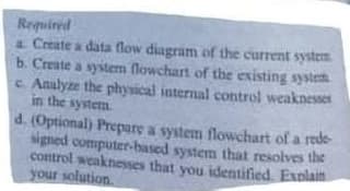 Required
a Create a data flow diagram of the current system
b. Create a system flowchart of the existing system
c. Analyze the physical internal control weaknesset
in the system
d. (Optional) Prepare a system flowchart of a rede-
gned computer-based system that resolves the
control weaknesses that you identified. Exnlain
your solution.
