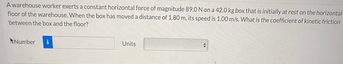 A warehouse worker exerts a constant horizontal force of magnitude 89.0 N on a 42.0 kg box that is initially at rest on the horizontal
floor of the warehouse. When the box has moved a distance of 1.80 m, its speed is 1.00 m/s. What is the coefficient of kinetic friction
between the box and the floor?
ANumber
i
Units
