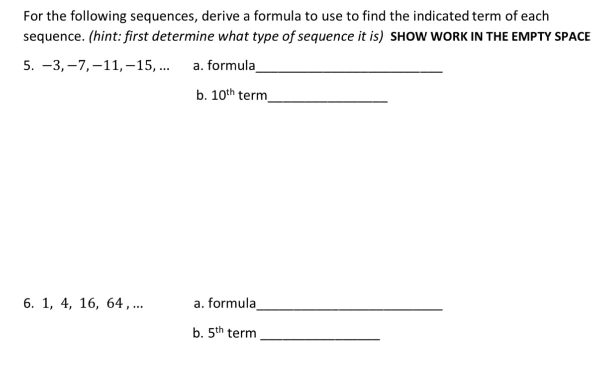 For the following sequences, derive a formula to use to find the indicated term of each
sequence. (hint: first determine what type of sequence it is) SHOW WORK IN THE EMPTY SPACE
5. -3, –7,–11,–15, ..
a. formula
b. 10th term
6. 1, 4, 16, 64, ...
a. formula
b. 5th term
