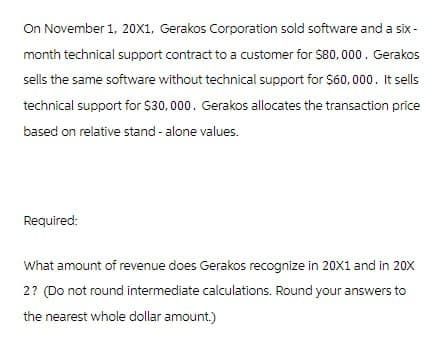 On November 1, 20X1, Gerakos Corporation sold software and a six-
month technical support contract to a customer for $80,000. Gerakos
sells the same software without technical support for $60,000. It sells
technical support for $30,000. Gerakos allocates the transaction price
based on relative stand-alone values.
Required:
What amount of revenue does Gerakos recognize in 20X1 and in 20X
2? (Do not round intermediate calculations. Round your answers to
the nearest whole dollar amount.)