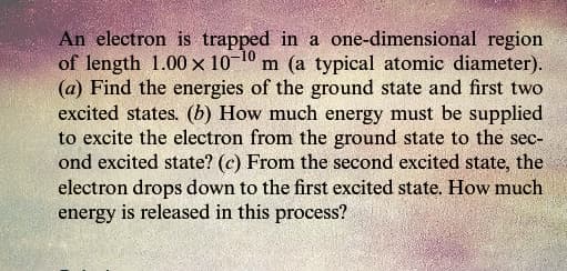 An electron is trapped in a one-dimensional region
of length 1.00 x 10-10 m (a typical atomic diameter).
(a) Find the energies of the ground state and first two
excited states. (b) How much energy must be supplied
to excite the electron from the ground state to the sec-
ond excited state? (c) From the second excited state, the
electron drops down to the first excited state. How much
energy is released in this process?