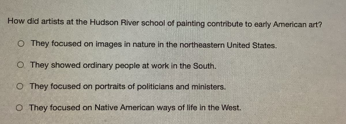 How did artists at the Hudson River school of painting contribute to early American art?
O They focused on images in nature in the northeastern United States.
O They showed ordinary people at work in the South.
O They focused on portraits of politicians and ministers.
O They focused on Native American ways of life in the West.
