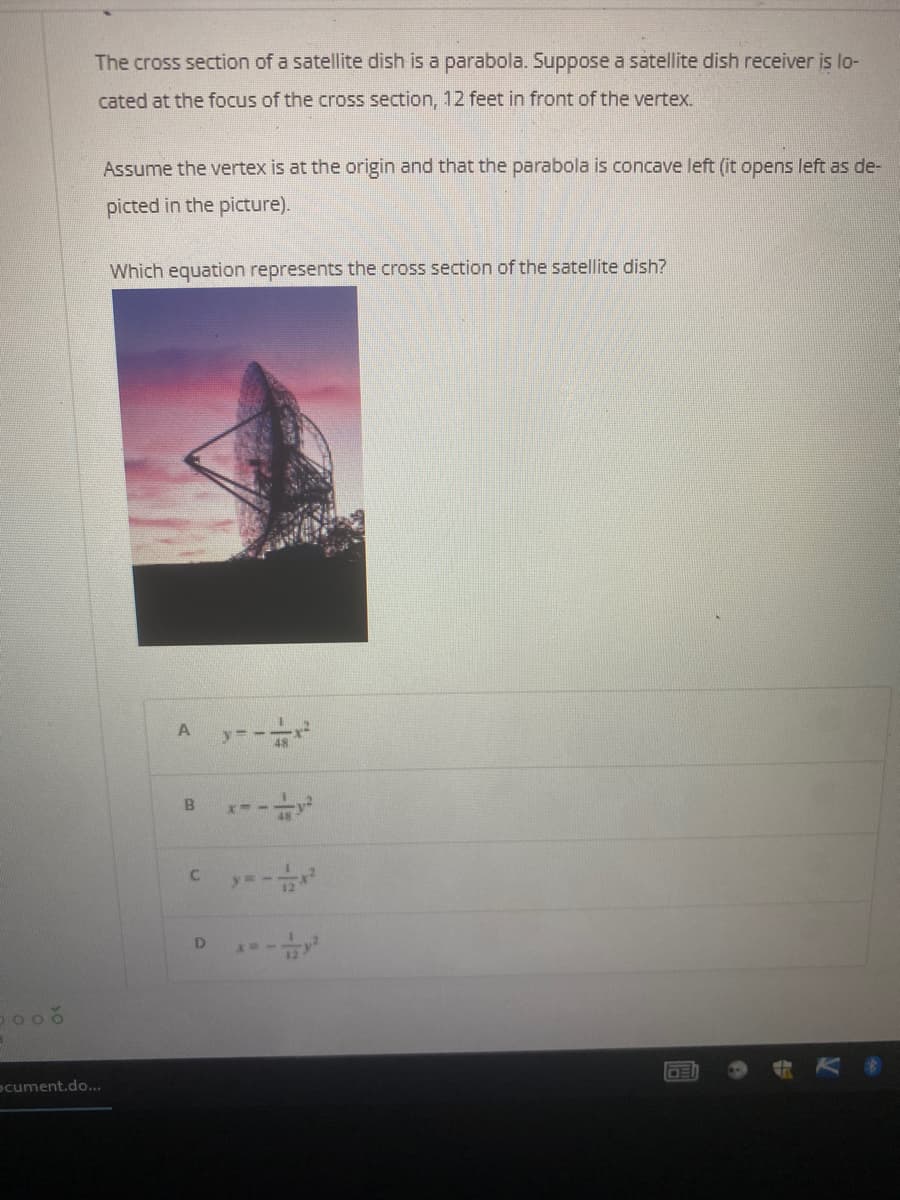 The cross section of a satellite dish is a parabola. Suppose a satellite dish receiver is lo-
cated at the focus of the cross section, 12 feet in front of the vertex.
Assume the vertex is at the origin and that the parabola is concave left (it opens left as de-
picted in the picture).
Which equation represents the cross section of the satellite dish?
y=-
A
----
B
c y--
D
TOOBU-
ocument.do...
