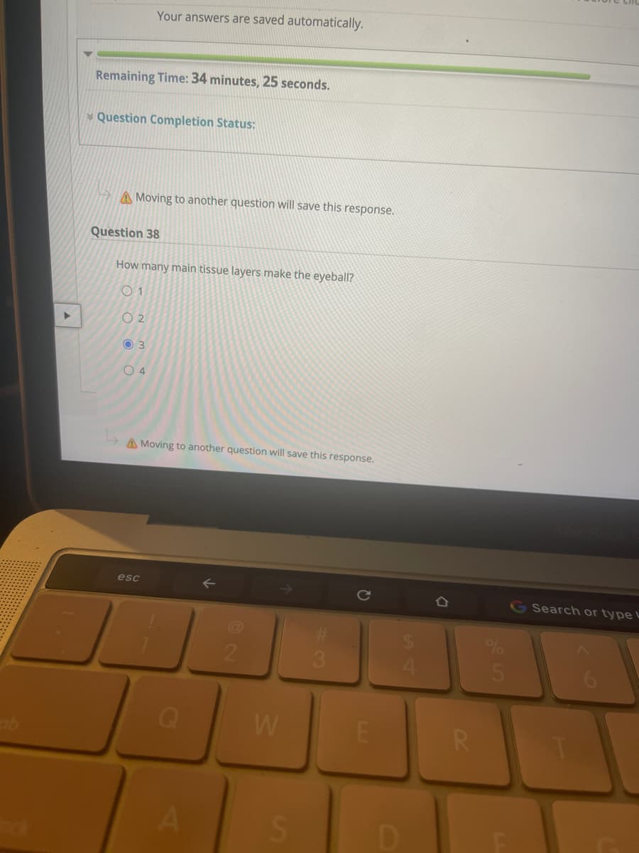 Your answers are saved automatically.
Remaining Time: 34 minutes, 25 seconds.
Question Completion Status:
A Moving to another question will save this response.
Question 38
How many main tissue layers make the eyeball?
O 2
O 3
O 4
A Moving to another question will save this response.
esc
G Search or type L
21
3.
W
R
