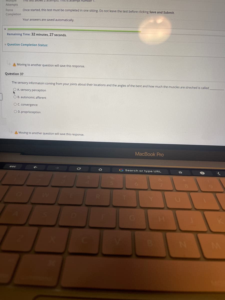 Multiple
This test allOws 2 attenmpts. mis is dltempt humber
Attempts
Once started, this test must be completed in one sitting. Do not leave the test before clicking Save and Submit.
Force
Completion
Your answers are saved automatically.
Remaining Time: 32 minutes, 27 seconds.
* Question Completion Status:
A Moving to another question will save this response.
Question 37
The sensory informatoin coming from your joints about their locations and the angles of the bent and how much the muscles are streched is called
O A. sensory perception
O B. autonomic afferent
OC. convergence
O D. proprioception
A Moving to another question will save this response.
MacBook Pro
esc
G Search or type URL
RI
Y.
M
