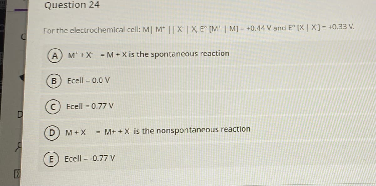 Question 24
For the electrochemical cell: M| M* || X- | X, E° [M* | M] = +0.44 V and E° [X | X] = +0.33 V.
A
M* +X = M+ X is the spontaneous reaction
Ecell = 0.0 V
C) Ecell = 0.77 V
D M+X
= M+ + X- is the nonspontaneous reaction
E
Ecell = -0.77 V
