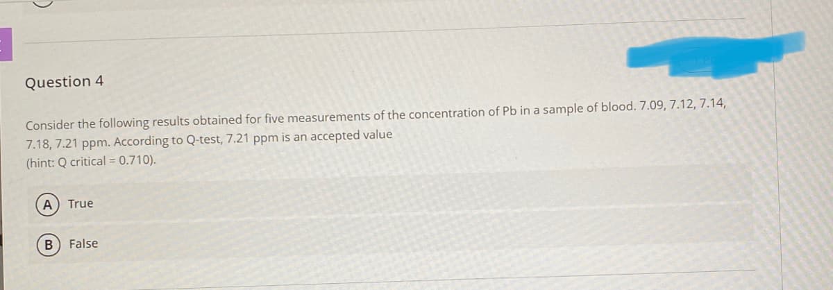 Question 4
Consider the following results obtained for five measurements of the concentration of Pb in a sample of blood. 7.09, 7.12, 7.14,
7.18, 7.21 ppm. According to Q-test, 7.21 ppm is an accepted value
(hint: Q critical = 0.710).
A
True
False
