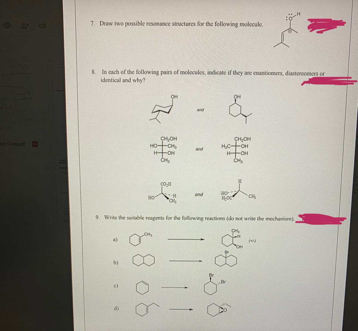 7. Draw two possible resonance structures for the following molecule.
8. In each of the following pairs of molecules, indicate if they are enantiomers, diastereomers or
identical and why?
OH
OH
and
CH,OH
HOCH
H OH
CH2OH
H3C OH
ast 1 key.pdf
and
H OH
CO-H
HO
and
HOC
CH
CH
9. Write the suitable reagents for the following reactions (do not write the mechanism).
b)
Br
c)
d)
