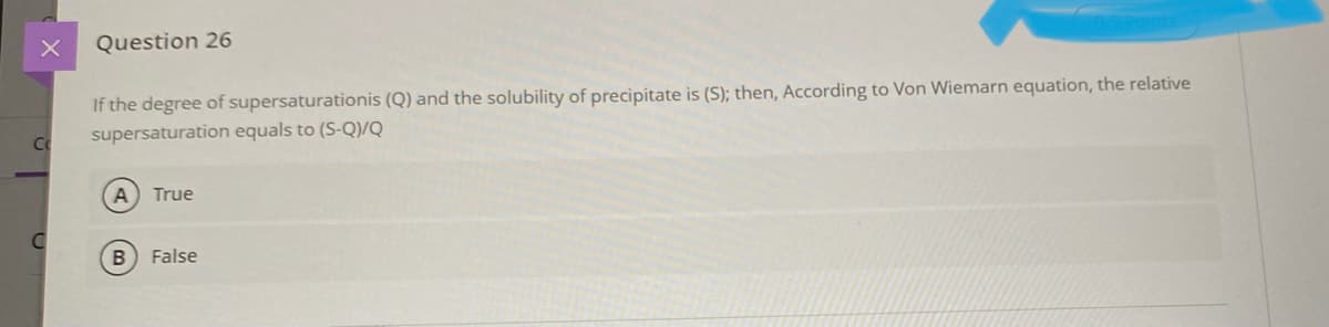 Question 26
If the degree of supersaturationis (Q) and the solubility of precipitate is (S); then, According to Von Wiemarn equation, the relative
supersaturation equals to (S-Q)/Q
Co
True
B.
False
