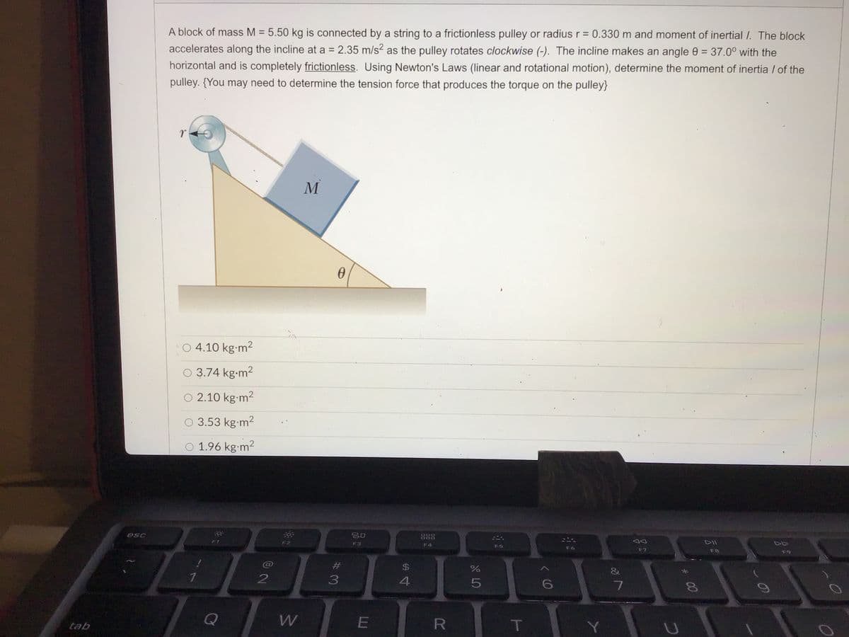 A block of mass M = 5.50 kg is connected by a string to a frictionless pulley or radius r = 0.330 m and moment of inertial I. The block
%3D
%3D
accelerates along the incline at a = 2.35 m/s2 as the pulley rotates clockwise (-). The incline makes an angle 0 = 37.0° with the
%3D
horizontal and is completely frictionless. Using Newton's Laws (linear and rotational motion), determine the moment of inertia / of the
pulley. {You may need to determine the tension force that produces the torque on the pulley}
M
O 4.10 kg-m2
O 3.74 kg-m2
O 2.10 kg-m2
O 3.53 kg-m2
O 1.96 kg-m2
esc
吕口
DOD
F1
F2
F3
F4
F5
F6
F7
F8
F9
$4
3
4.
6
Q
tab
* 00
R
