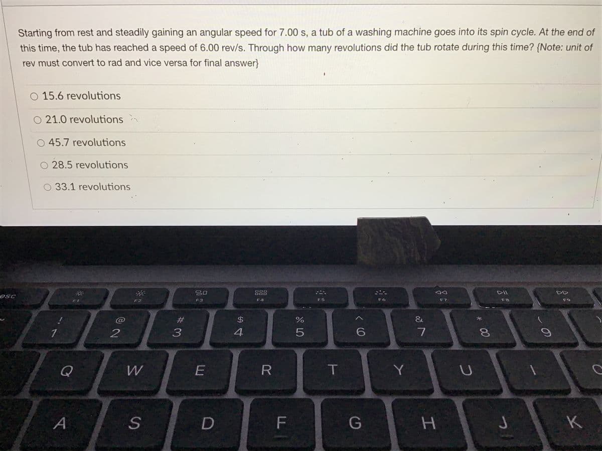Starting from rest and steadily gaining an angular speed for 7.00 s, a tub of a washing machine goes into its spin cycle. At the end of
this time, the tub has reached a speed of 6.00 rev/s. Through how many revolutions did the tub rotate during this time? {Note: unit of
rev must convert to rad and vice versa for final answer}
O 15.6 revolutions
O 21.0 revolutions
45.7 revolutions
28.5 revolutions
33.1 revolutions
吕口
888
DII
esc
F1
F2
F3
F4
F5
F6
F7
F8
F9
%23
&
1
2
3
6
7
Q
W.
R
Y
A
H.
K
LL
