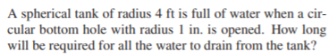 A spherical tank of radius 4 ft is full of water when a cir-
cular bottom hole with radius 1 in. is opened. How long
will be required for all the water to drain from the tank?
