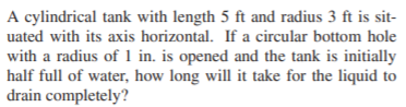 A cylindrical tank with length 5 ft and radius 3 ft is sit-
uated with its axis horizontal. If a circular bottom hole
with a radius of 1 in. is opened and the tank is initially
half full of water, how long will it take for the liquid to
drain completely?
