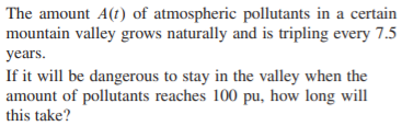 |The amount A(t) of atmospheric pollutants in a certain
mountain valley grows naturally and is tripling every 7.5
years.
If it will be dangerous to stay in the valley when the
amount of pollutants reaches 100 pu, how long will
this take?
