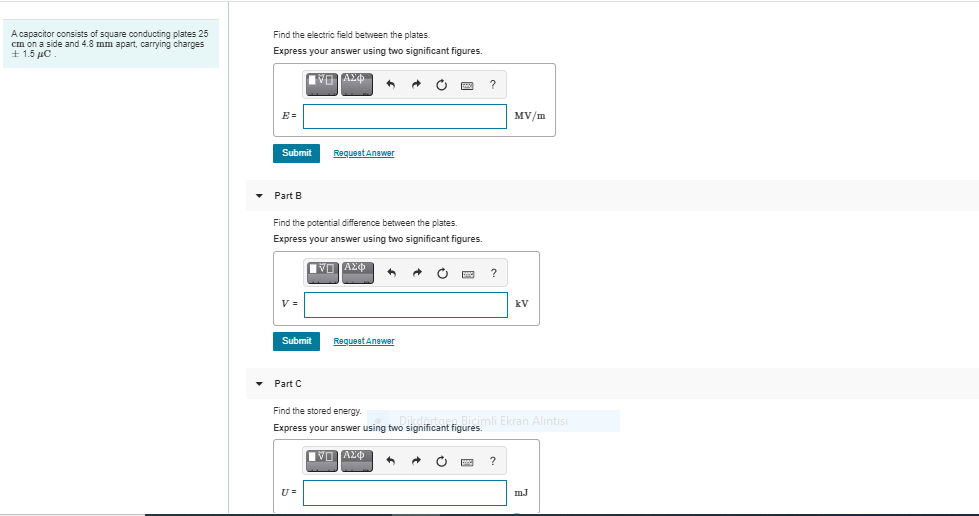 A capacitor consists of square conducting plates 25
em on a side and 4.8 mm apart, carrying charges
4 1.5 μο .
Find the electric field between the plates.
Express your answer using two significant figures.
E =
MV/m
Submit
RequeatAnawer
Part B
Find the potential difference between the plates.
Express your answer using two significant figures.
kV
Submit
ReguestAnswer
Part C
Find the stored energy.
Express your answer using two significant figures. Ekran Alintısı
?
mJ
