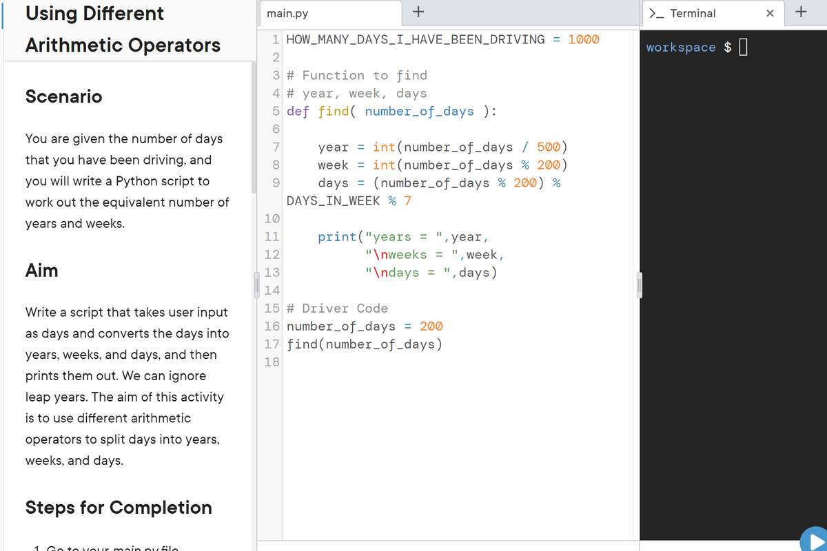 Using Different
Arithmetic Operators
Scenario
You are given the number of days
that you have been driving, and
you will write a Python script to
work out the equivalent number of
years and weeks.
Aim
Write a script that takes user input
as days and converts the days into
years, weeks, and days, and then
prints them out. We can ignore
leap years. The aim of this activity
is to use different arithmetic
operators to split days into years,
weeks, and days.
Steps for Completion
1 Go to your main ny filo
main.py
+
1 HOW MANY_DAYS_I_HAVE_BEEN_DRIVING = 1000
2
3 # Function to find
4 # year, week, days
5 def find( number_of_days ):
6
8
year = int(number_of_days / 500)
week =
int(number_of_days % 200)
(number_of_days % 200) %
days
DAYS_IN_WEEK % 7
=
10
11
12
13
14
15 # Driver Code
16 number_of_days = 200
17 find (number_of_days)
18
print("years
, year,
"\nweeks = ", week,
"\ndays = ", days)
=
>_ Terminal
workspace $
X
+