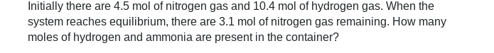 Initially there are 4.5 mol of nitrogen gas and 10.4 mol of hydrogen gas. When the
system reaches equilibrium, there are 3.1 mol of nitrogen gas remaining. How many
moles of hydrogen and ammonia are present in the container?