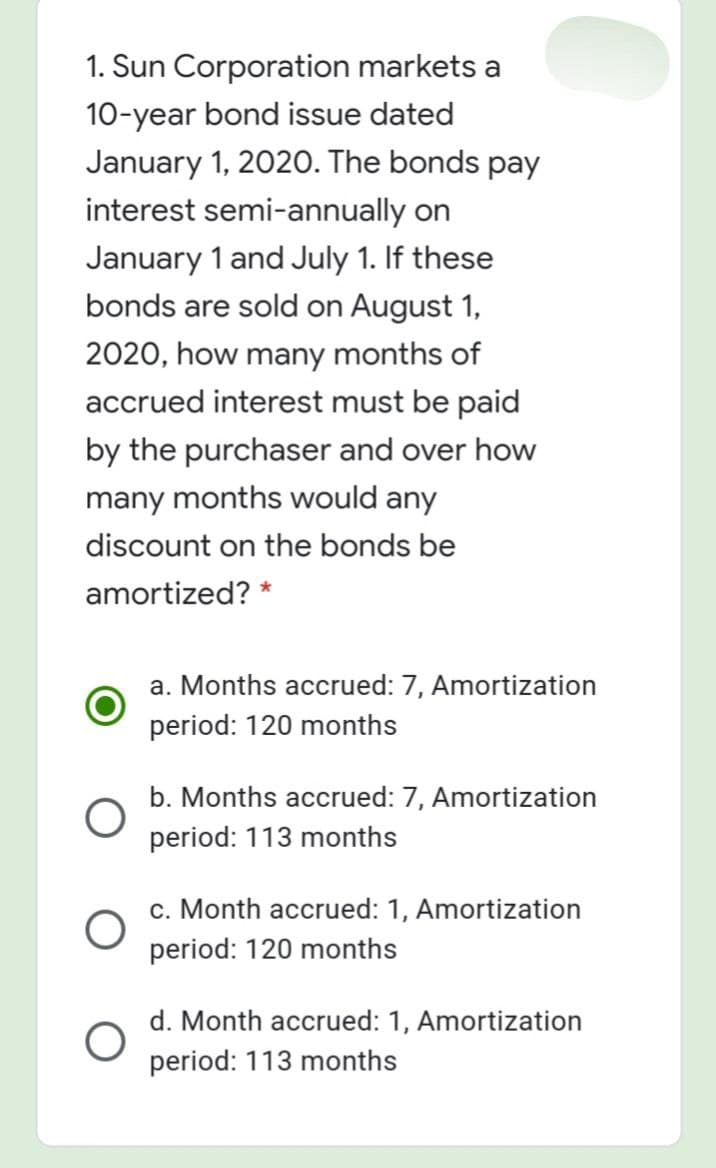 1. Sun Corporation markets a
10-year bond issue dated
January 1, 2020. The bonds pay
interest semi-annually on
January 1 and July 1. If these
bonds are sold on August 1,
2020, how many months of
accrued interest must be paid
by the purchaser and over how
many months would any
discount on the bonds be
amortized? *
a. Months accrued: 7, Amortization
period: 120 months
b. Months accrued: 7, Amortization
period: 113 months
c. Month accrued: 1, Amortization
period: 120 months
d. Month accrued: 1, Amortization
period: 113 months
