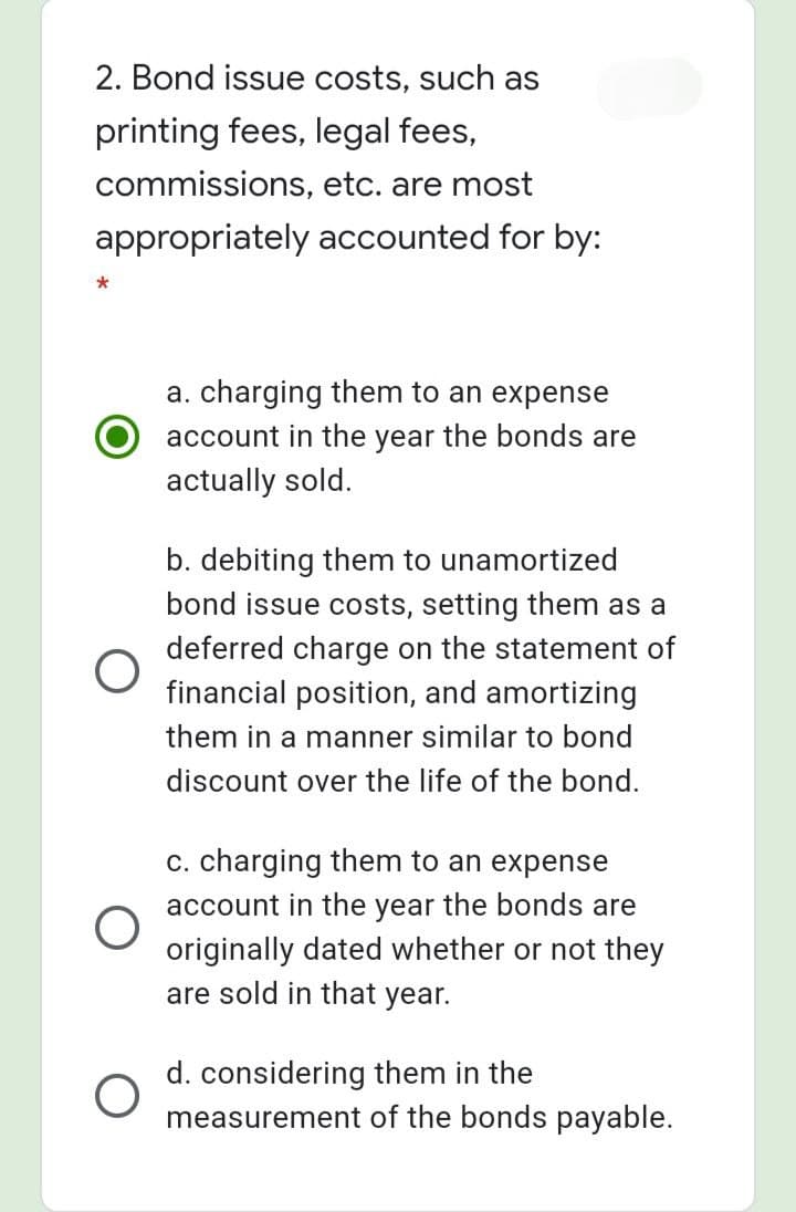 2. Bond issue costs, such as
printing fees, legal fees,
commissions, etc. are most
appropriately accounted for by:
a. charging them to an expense
account in the year the bonds are
actually sold.
b. debiting them to unamortized
bond issue costs, setting them as a
deferred charge on the statement of
financial position, and amortizing
them in a manner similar to bond
discount over the life of the bond.
c. charging them to an expense
account in the year the bonds are
originally dated whether or not they
are sold in that year.
d. considering them in the
measurement of the bonds payable.
