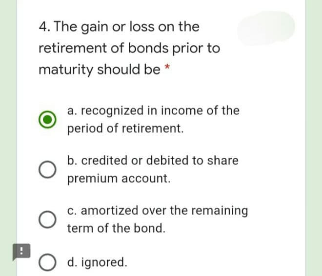 4. The gain or loss on the
retirement of bonds prior to
maturity should be *
a. recognized in income of the
period of retirement.
b. credited or debited to share
premium account.
c. amortized over the remaining
term of the bond.
O d. ignored.
