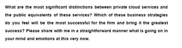 What are the most significant distinctions between private cloud services and
the public equivalents of these services? Which of these business strategies
do you feel will be the most successful for the firm and bring it the greatest
success? Please share with me in a straightforward manner what is going on in
your mind and emotions at this very now.