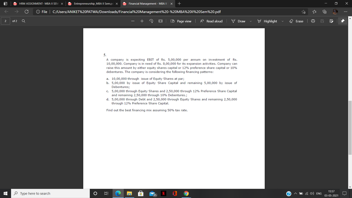 HRM ASSIGNMENT- MBA I| SEM
POF Entrepreneurship_MBA II Sem.pd x
PDE Financial Management - MBA II X
+
O File | C:/Users/ANIKET%20PATWA/Downloads/Financial%20Management%20-%20MBA%2011%20Sem%20.pdf
(D Page view A Read aloud
V Draw
y Highlight
2
of 2
Erase
5.
A company is expecting EBIT of Rs. 5,00,000 per annum on investment of Rs.
10,00,000. Company is in need of Rs. 8,00,000 for its expansion activities. Company can
raise this amount by either equity shares capital or 12% preference share capital or 10%
debentures. The company is considering the following financing patterns:
a. 10,00,000 through issue of Equity Shares at par;
b. 5,00,000 by issue of Equity Share Capital and remaining 5,00,000 by issue of
Debentures;
c. 5,00,000 through Equity Shares and 2,50,000 through 12% Preference Share Capital
and remaining 2,50,000 through 10% Debentures.;
d. 5,00,000 through Debt and 2,50,000 through Equity Shares and remaining 2,50,000
through 12% Preference Share Capital.
Find out the best financing mix assuming 50% tax rate.
15:57
O Type here to search
a 4)) ENG
25
03-05-2021
