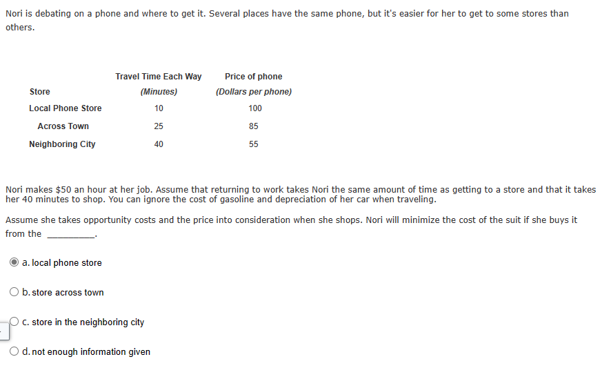Nori is debating on a phone and where to get it. Several places have the same phone, but it's easier for her to get to some stores than
others.
Store
Travel Time Each Way
(Minutes)
Price of phone
(Dollars per phone)
Local Phone Store
10
100
Across Town
25
85
Neighboring City
40
55
Nori makes $50 an hour at her job. Assume that returning to work takes Nori the same amount of time as getting to a store and that it takes
her 40 minutes to shop. You can ignore the cost of gasoline and depreciation of her car when traveling.
Assume she takes opportunity costs and the price into consideration when she shops. Nori will minimize the cost of the suit if she buys it
from the
a. local phone store
Ob. store across town
C. store in the neighboring city
Od. not enough information given