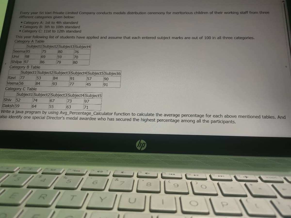 Every year Sri Vari Private Limited Company conducts medals distribution ceremony for meritorious children of their working staff from three
different categories given below:
• Category A: 1st to 4th standard
• Category B: 5th to 10th standard
• Category C: 11st to 12th standard
This year following list of students have applied and assume that each entered subject marks are out of 100 in all three categories.
Category A Table
Subject1 Subject2 Subject3 Subject4
Seema 95
75
80
76
Urvi
Shilpa 97
Category B Table
Subject1 Subject2 Subject3 Subject4 Subject5 Subject6
98
69
59
70
86
79
80
Ravi 77
Veena 56
53
91
57
45
84
90
91
84
93
77
Category C Table
Subject1 Subject2 Subject3 Subject4 Subject5
Shiv 52
Daksh 59
74
67
73
97
64
55
63
71
Write a java program by using Avg_Percentage_Calculator function to calculate the average percentage for each above mentioned tables. And
also identify one special Director's medal awardee who has secured the highest percentage among all the participants.
hp
8.
