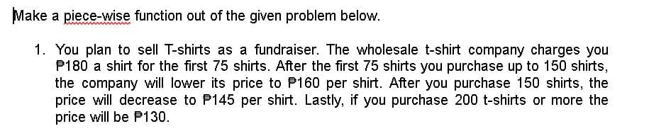 Make a piece-wise function out of the given problem below.
1. You plan to sell T-shirts as a fundraiser. The wholesale t-shirt company charges you
P180 a shirt for the first 75 shirts. After the first 75 shirts you purchase up to 150 shirts,
the company will lower its price to P160 per shirt. After you purchase 150 shirts, the
price will decrease to P145 per shirt. Lastly, if you purchase 200 t-shirts or more the
price will be P130.
