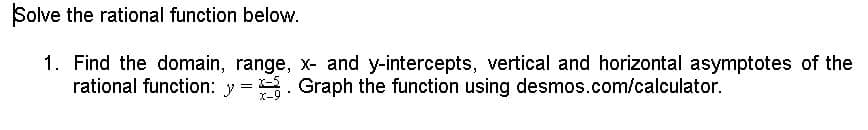 Solve the rational function below.
1. Find the domain, range, x- and y-intercepts, vertical and horizontal asymptotes of the
rational function: y = . Graph the function using desmos.com/calculator.
X-9
