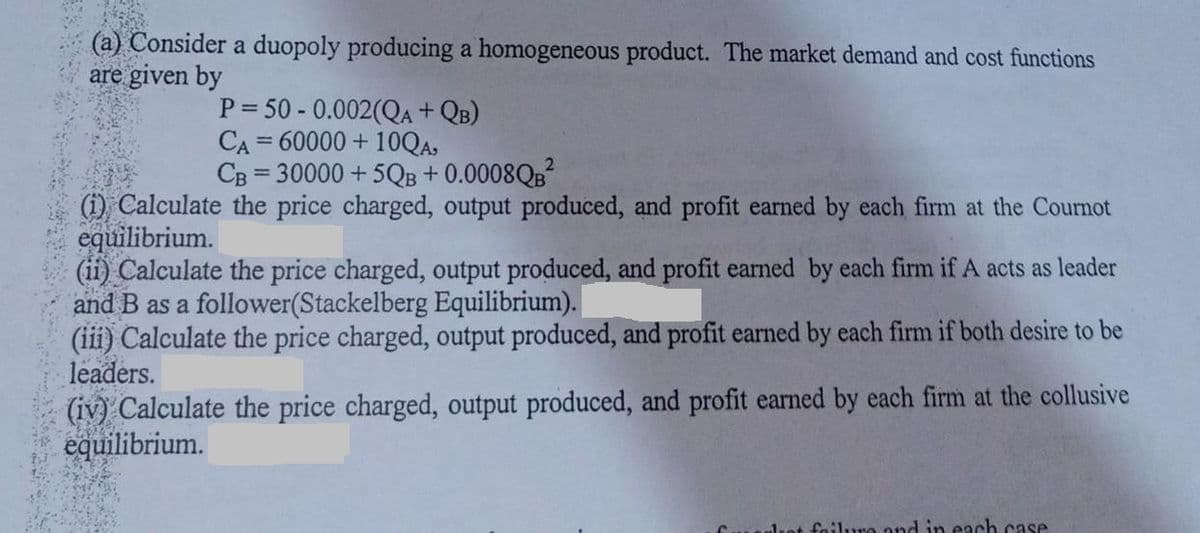 (a) Consider a duopoly producing a homogeneous product. The market demand and cost functions
are given by
P=50-0.002(QA +QB)
CA=60000 + 10QA,
CB = 30000 +5QB + 0.0008QB²
(1) Calculate the price charged, output produced, and profit earned by each firm at the Cournot
equilibrium.
(ii) Calculate the price charged, output produced, and profit earned by each firm if A acts as leader
and B as a follower(Stackelberg Equilibrium).
(iii) Calculate the price charged, output produced, and profit earned by each firm if both desire to be
leaders.
(iv) Calculate the price charged, output produced, and profit earned by each firm at the collusive
equilibrium.
ulrot failure and in each case