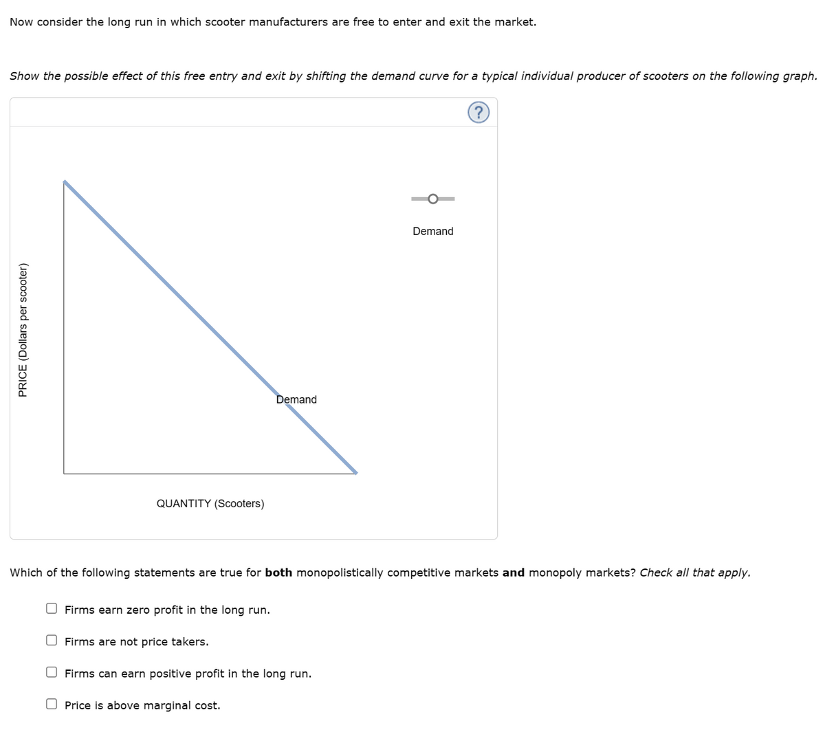 Now consider the long run in which scooter manufacturers are free to enter and exit the market.
Show the possible effect of this free entry and exit by shifting the demand curve for a typical individual producer of scooters on the following graph.
PRICE (Dollars per scooter)
QUANTITY (Scooters)
Firms earn zero profit in the long run.
Demand
Which of the following statements are true for both monopolistically competitive markets and monopoly markets? Check all that apply.
Firms are not price takers.
Demand
O Firms can earn positive profit in the long run.
Price is above marginal cost.