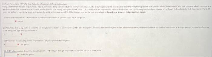 Payback Period and NPV of a Cost Reduction Proposal-Differential Analys
Mary Zimmerman decided to purchase a new automobile Being concerned about environmental issues, she is leaning toward the hybrid rather than the completely gasoline four ynder model. Nevertheless as a new buss school graduate, she
wants to determine if there is an economic justification for purchusing the hybrid, which costs $1,600 more than the regular VUE She has determined that cyhighway combined gas mileage of the Green VUE and regular VU models are 27 and 23
mies per gaton respectively Mary anticipates she will travel an average of 12,000 miles per year for the next several years (Round your answers to two decimal places)
Det
the payback period of the incremental investment f gavoline costs $550 per gallon
years
e a negative sign with your awer)
Determine the cost of gasuline required for a payback period of the years
At $150 pergation determine the VUt Green combined gas mieage repered for a payback period of three years
xmies per ga
want some value of many