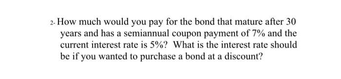 2- How much would you pay for the bond that mature after 30
years and has a semiannual coupon payment of 7% and the
current interest rate is 5%? What is the interest rate should
be if you wanted to purchase a bond at a discount?