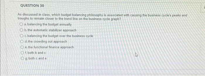 QUESTION 30
As discussed in class, which budget balancing philosophy is associated with causing the business cycle's peaks and
troughs to remain closer to the trend line on the business cycle graph?
a. balancing the budget annually
Ob. the automatic stabilizer approach
Oc. balancing the budget over the business cycle
Od. the crowding out approach
Oe. the functional finance approach
Of. both b and c
Og. both cand e
A