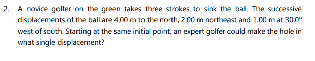 A novice golfer on the green takes three strokes to sink the ball. The successive
displacements of the ball are 4.00 m to the north, 2.00 m northeast and 1.00 m at 30.0°
west of south. Starting at the same initial point, an expert golfer could make the hole in
what single displacement?
