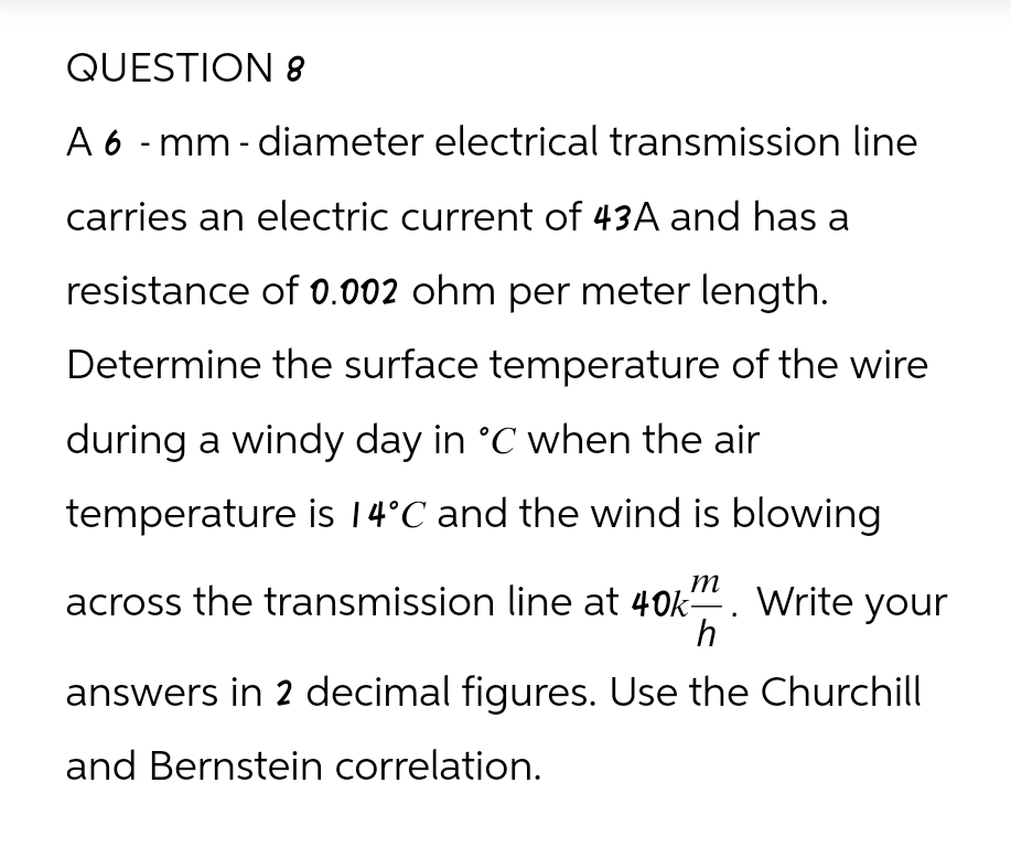 QUESTION 8
A 6-mm-diameter electrical transmission line
carries an electric current of 43A and has a
resistance of 0.002 ohm per meter length.
Determine the surface temperature of the wire
during a windy day in °C when the air
temperature is 14°C and the wind is blowing
across the transmission line at 40km. Write your
h
answers in 2 decimal figures. Use the Churchill
and Bernstein correlation.