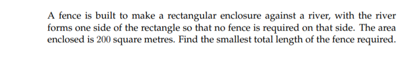 A fence is built to make a rectangular enclosure against a river, with the river
forms one side of the rectangle so that no fence is required on that side. The area
enclosed is 200 square metres. Find the smallest total length of the fence required.
