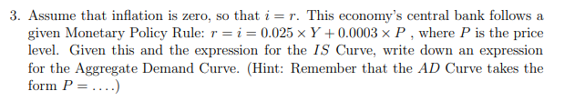 3. Assume that inflation is zero, so that i = r. This economy's central bank follows a
given Monetary Policy Rule: r = i = 0.025 x Y + 0.0003 x P , where P is the price
level. Given this and the expression for the IS Curve, write down an expression
for the Aggregate Demand Curve. (Hint: Remember that the AD Curve takes the
form P =...)
