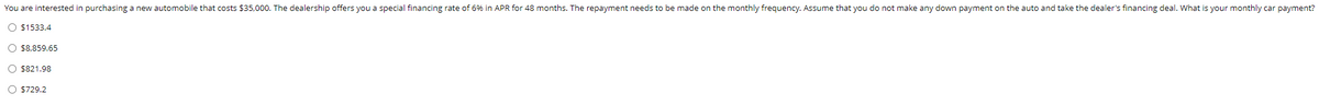 You are interested in purchasing a new automobile that costs $35,000. The dealership offers you a special financing rate of 6% in APR for 48 months. The repayment needs to be made on the monthly frequency. Assume that you do not make any down payment on the auto and take the dealer's financing deal. What is your monthly car payment?
O $1533.4
O $8,859.65
O $821.98
O $729.2
